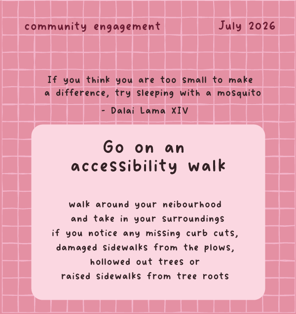 A square 2X2 inch scratch-off card. The background is dark pink with a light pink checkered pattern on top. On the top left it states “Community Prompt” and the top left says “July 2026” Underneath is a quote from Dali Lama XIV stating “If you think you are too small to make a difference, try sleeping with a mosquito”. Below that and underneath the scratch-off, the prompt for the month is “ Go on an Accessibility Walk. Walk around your neighbourhood and take in the surroundings. If you notice any missing cu